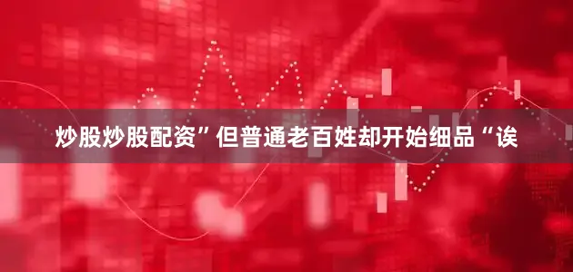 炒股炒股配资”但普通老百姓却开始细品“诶