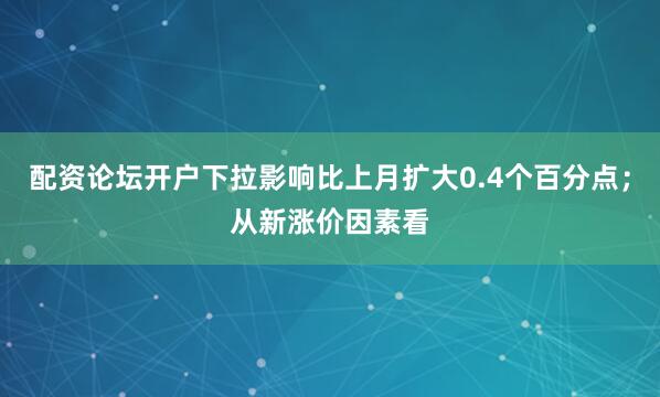 配资论坛开户下拉影响比上月扩大0.4个百分点；从新涨价因素看