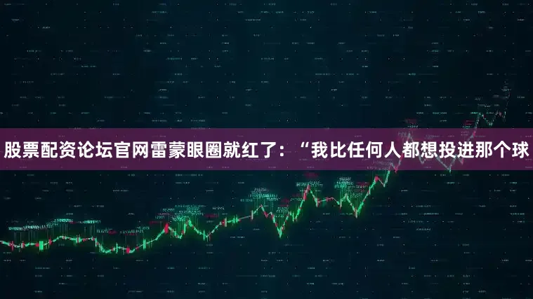 股票配资论坛官网雷蒙眼圈就红了：“我比任何人都想投进那个球