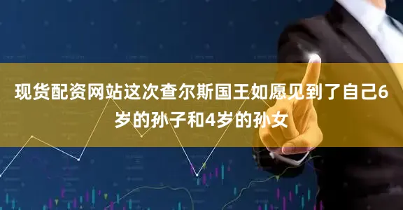 现货配资网站这次查尔斯国王如愿见到了自己6岁的孙子和4岁的孙女