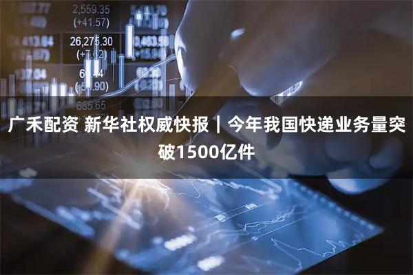 广禾配资 新华社权威快报｜今年我国快递业务量突破1500亿件