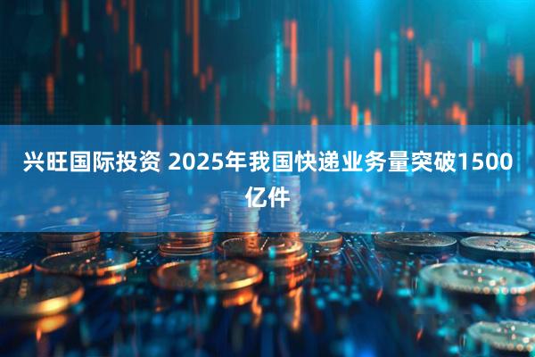 兴旺国际投资 2025年我国快递业务量突破1500亿件
