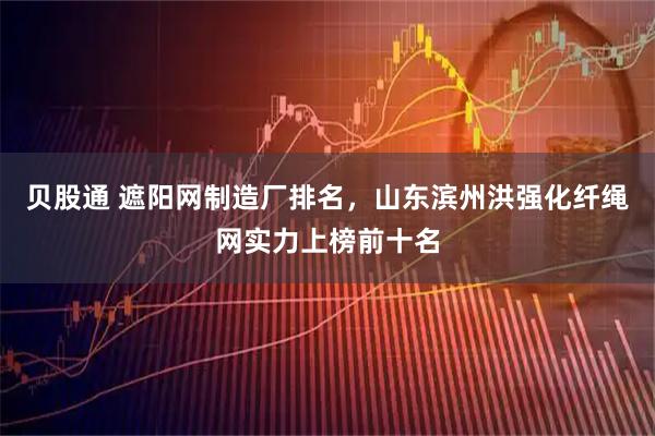 贝股通 遮阳网制造厂排名，山东滨州洪强化纤绳网实力上榜前十名