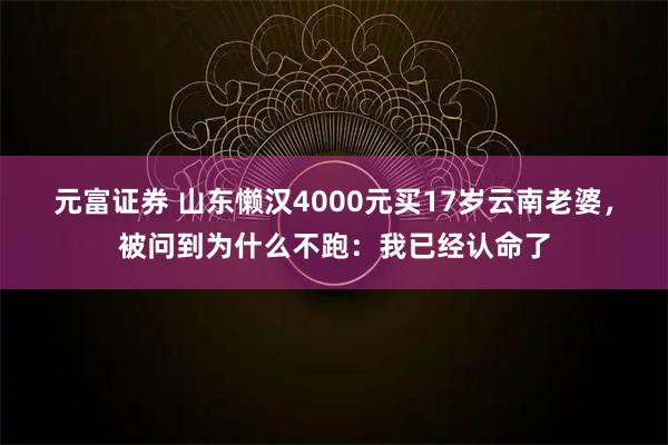 元富证券 山东懒汉4000元买17岁云南老婆，被问到为什么不跑：我已经认命了