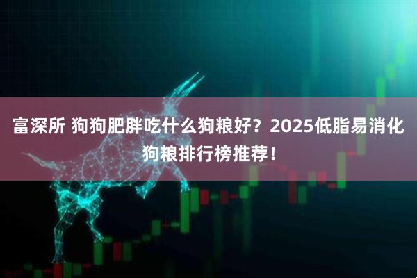 富深所 狗狗肥胖吃什么狗粮好？2025低脂易消化狗粮排行榜推荐！