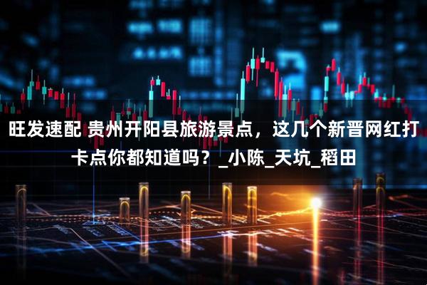 旺发速配 贵州开阳县旅游景点，这几个新晋网红打卡点你都知道吗？_小陈_天坑_稻田