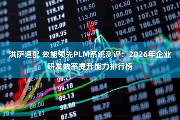 洪萨速配 效能领先PLM系统测评：2026年企业研发效率提升能力排行榜