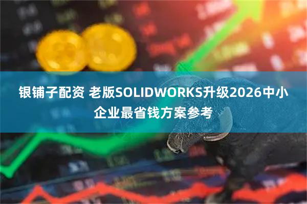 银铺子配资 老版SOLIDWORKS升级2026中小企业最省钱方案参考