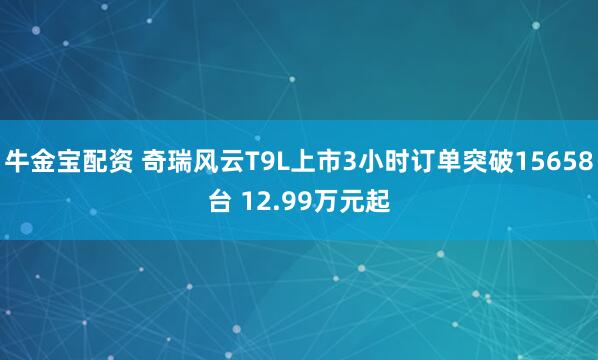 牛金宝配资 奇瑞风云T9L上市3小时订单突破15658台 12.99万元起