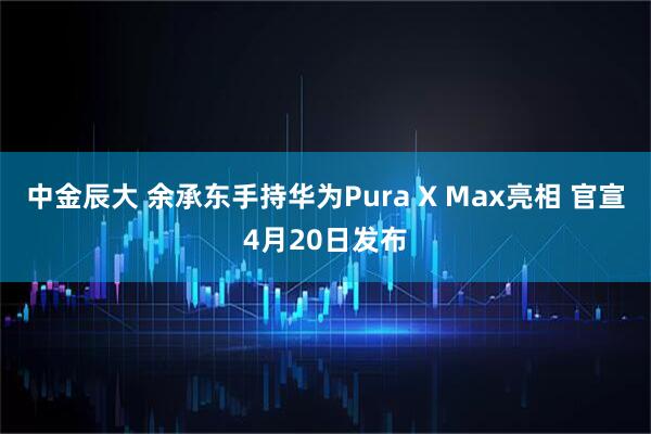 中金辰大 余承东手持华为Pura X Max亮相 官宣4月20日发布