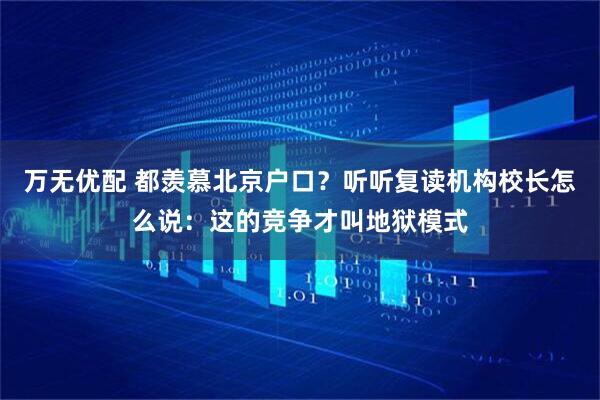 万无优配 都羡慕北京户口？听听复读机构校长怎么说：这的竞争才叫地狱模式