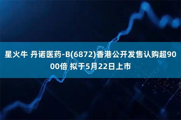 星火牛 丹诺医药-B(6872)香港公开发售认购超9000倍 拟于5月22日上市