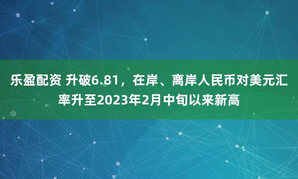 乐盈配资 升破6.81，在岸、离岸人民币对美元汇率升至2023年2月中旬以来新高