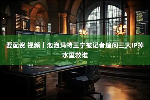 要配资 视频丨泡泡玛特王宁被记者追问三大IP掉水里救谁