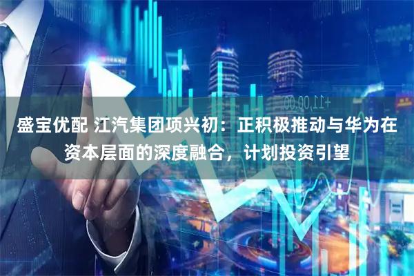 盛宝优配 江汽集团项兴初:正积极推动与华为在资本层面的深度融合,计划投资引望