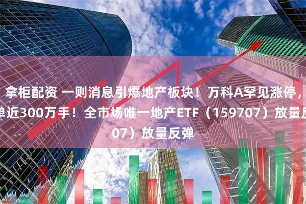 拿柜配资 一则消息引爆地产板块！万科A罕见涨停，封单近300万手！全市场唯一地产ETF（159707）放量反弹
