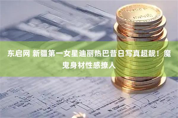 东启网 新疆第一女星迪丽热巴昔日写真超靓!魔鬼身材性感撩人