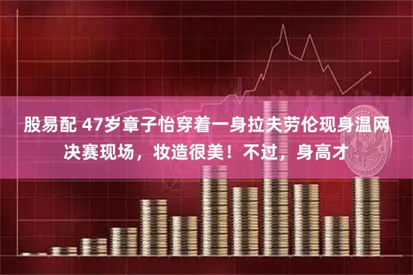 股易配 47岁章子怡穿着一身拉夫劳伦现身温网决赛现场，妆造很美！不过，身高才