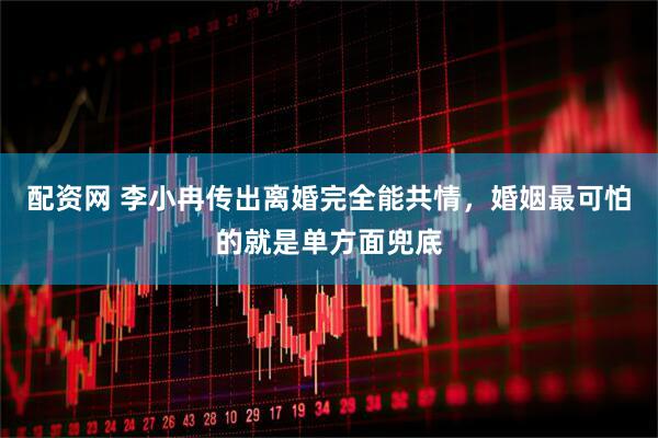 配资网 李小冉传出离婚完全能共情，婚姻最可怕的就是单方面兜底