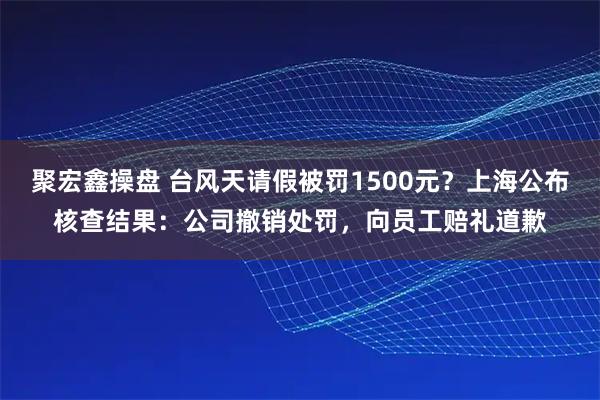 聚宏鑫操盘 台风天请假被罚1500元？上海公布核查结果：公司撤销处罚，向员工赔礼道歉