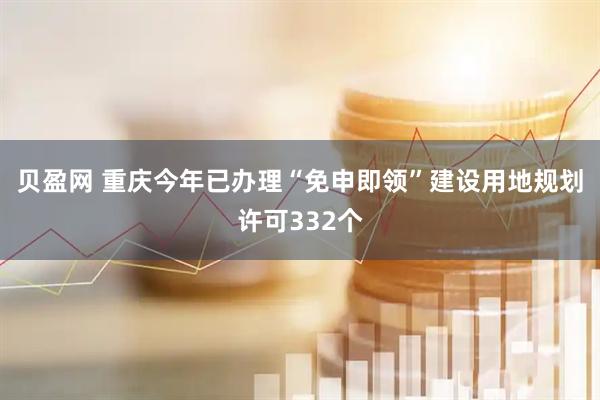 贝盈网 重庆今年已办理“免申即领”建设用地规划许可332个