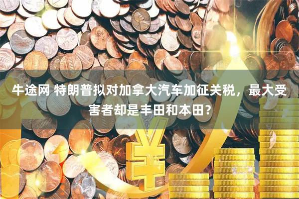 牛途网 特朗普拟对加拿大汽车加征关税，最大受害者却是丰田和本田？