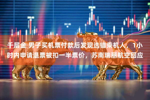 千层金 男子买机票付款后发现选错乘机人，1小时内申请退票被扣一半票价，苏南瑞丽航空回应