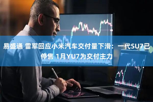 易盛通 雷军回应小米汽车交付量下滑：一代SU7已停售 1月YU7为交付主力